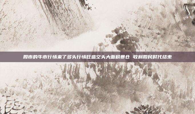 股市的牛市行情来了多头行情旺盛空头大面积暴仓 收割股民时代结束